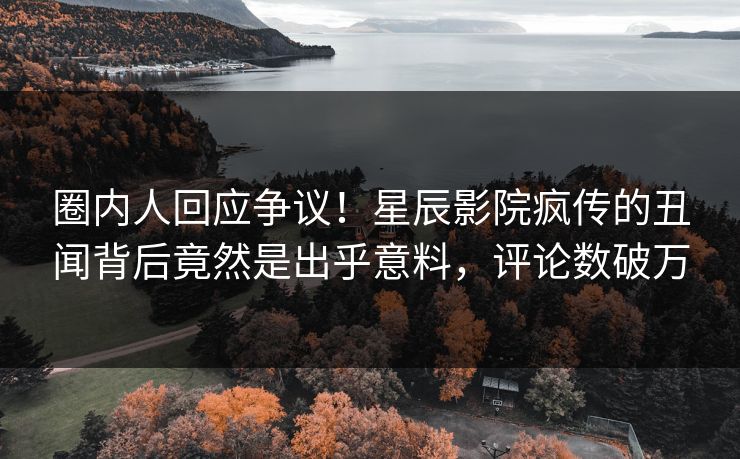 圈内人回应争议!星辰影院疯传的丑闻背后竟然是出乎意料,评论数破万 圈内人回应争议!星辰影院疯传的丑闻背后竟然是出乎意料,评论数破万