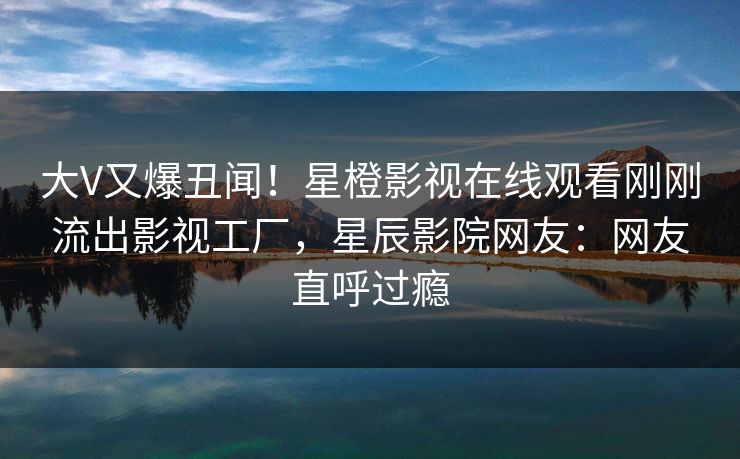 大V又爆丑闻！星橙影视在线观看刚刚流出影视工厂，星辰影院网友：网友直呼过瘾