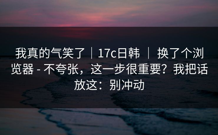 我真的气笑了｜17c日韩 ｜ 换了个浏览器 - 不夸张，这一步很重要？我把话放这：别冲动