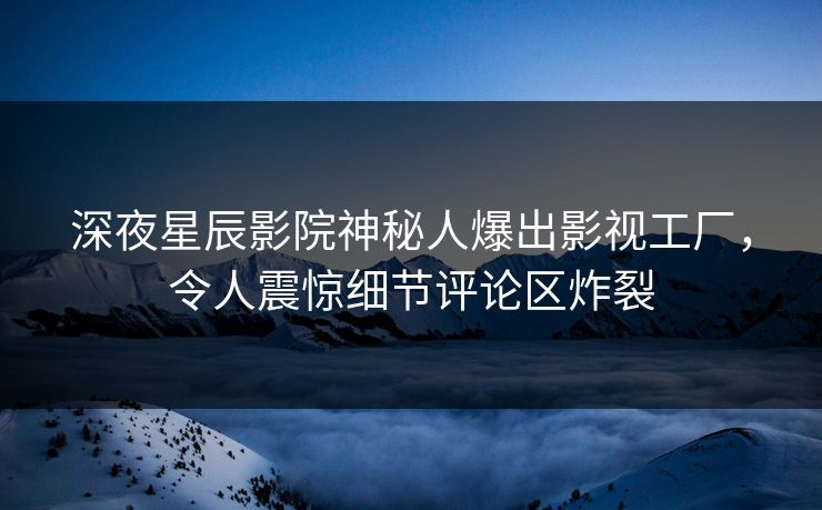 深夜星辰影院神秘人爆出影视工厂，令人震惊细节评论区炸裂