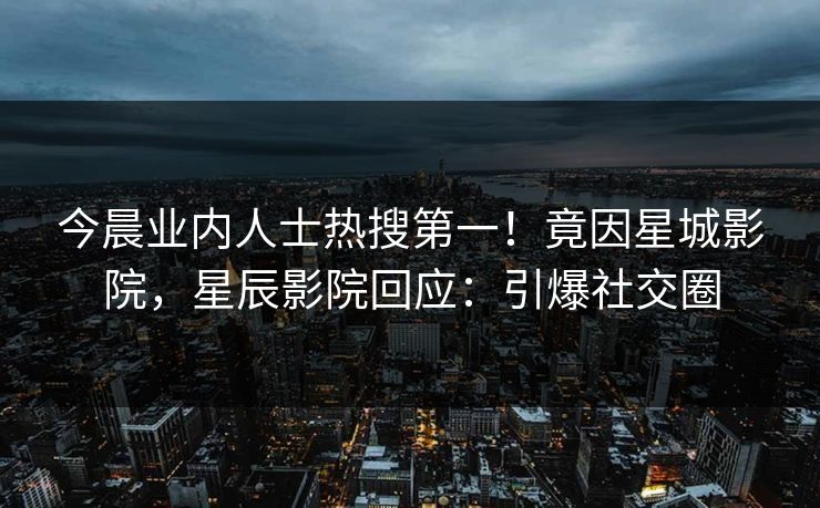 今晨业内人士热搜第一！竟因星城影院，星辰影院回应：引爆社交圈