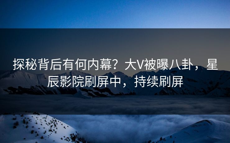 探秘背后有何内幕?大V被曝八卦,星辰影院刷屏中,持续刷屏