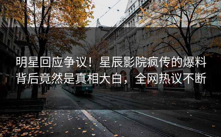 明星回应争议！星辰影院疯传的爆料背后竟然是真相大白，全网热议不断