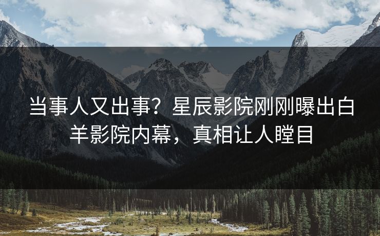 当事人又出事？星辰影院刚刚曝出白羊影院内幕，真相让人瞠目