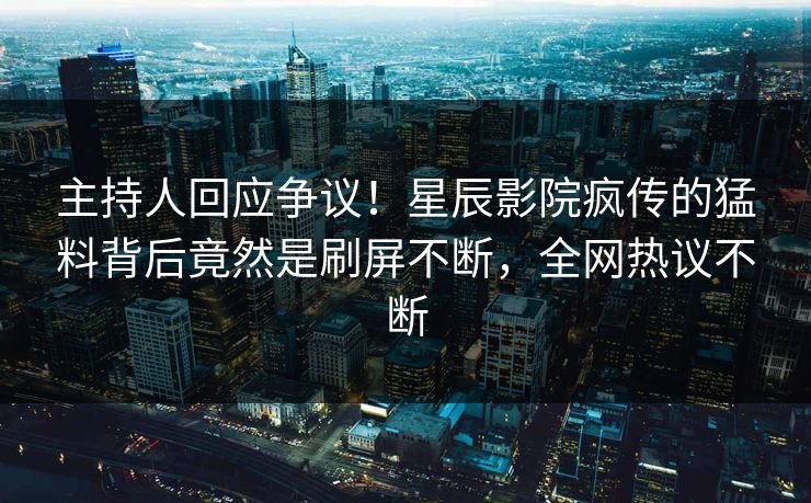 主持人回应争议！星辰影院疯传的猛料背后竟然是刷屏不断，全网热议不断