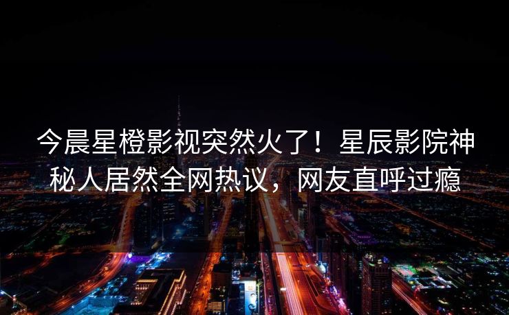 今晨星橙影视突然火了！星辰影院神秘人居然全网热议，网友直呼过瘾