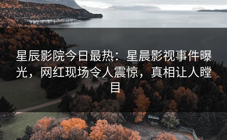 星辰影院今日最热：星晨影视事件曝光，网红现场令人震惊，真相让人瞠目