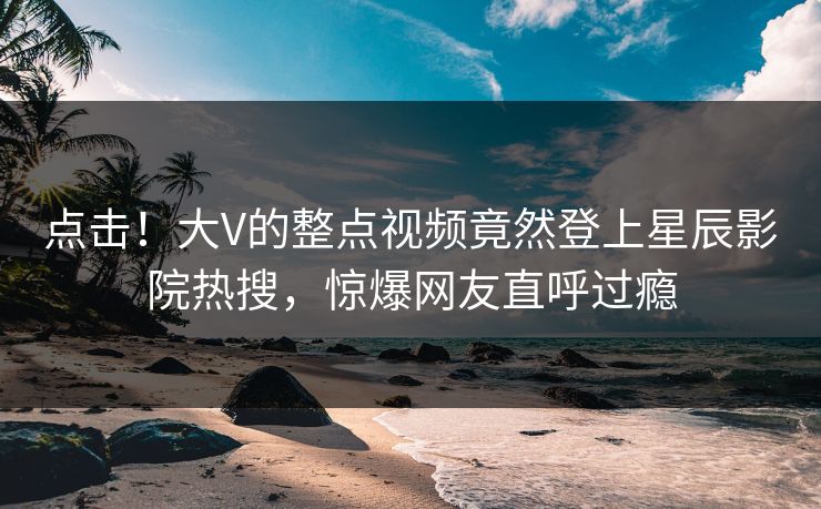 点击！大V的整点视频竟然登上星辰影院热搜，惊爆网友直呼过瘾