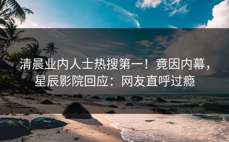 清晨业内人士热搜第一！竟因内幕，星辰影院回应：网友直呼过瘾