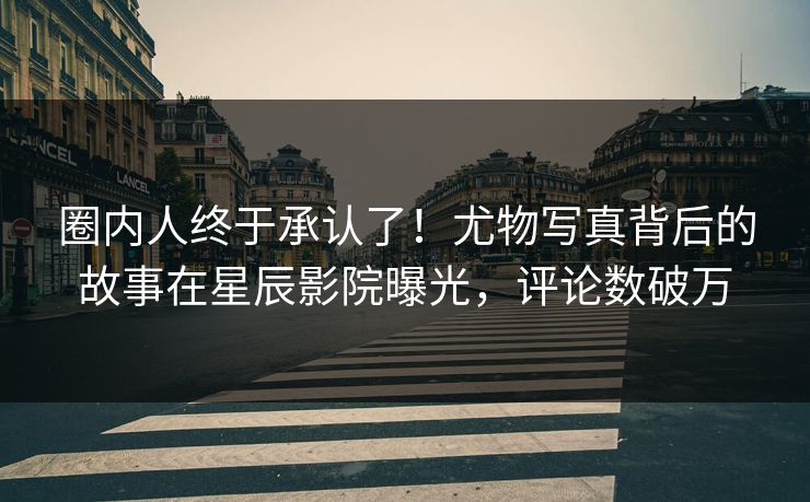 圈内人终于承认了！尤物写真背后的故事在星辰影院曝光，评论数破万