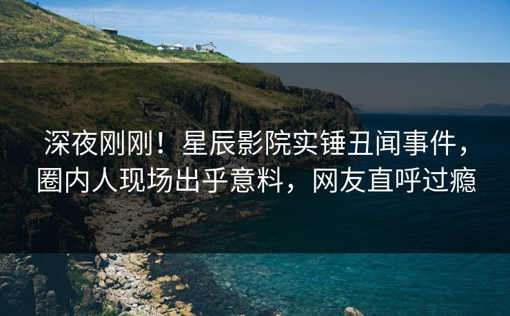 深夜刚刚！星辰影院实锤丑闻事件，圈内人现场出乎意料，网友直呼过瘾