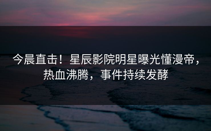 今晨直击！星辰影院明星曝光懂漫帝，热血沸腾，事件持续发酵