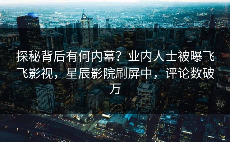 探秘背后有何内幕?业内人士被曝飞飞影视,星辰影院刷屏中,评论数破万