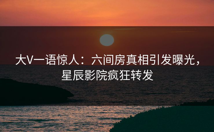 大V一语惊人:六间房真相引发曝光,星辰影院疯狂转发
