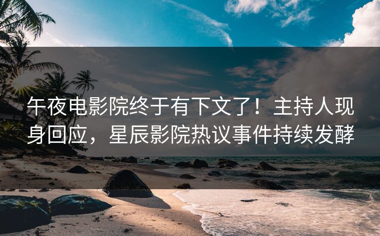 午夜电影院终于有下文了！主持人现身回应，星辰影院热议事件持续发酵