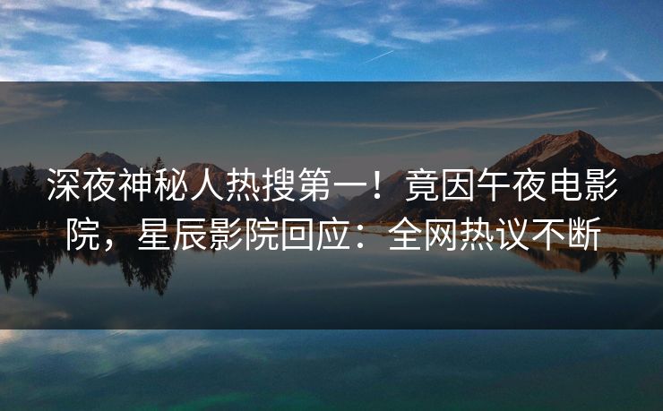 深夜神秘人热搜第一!竟因午夜电影院,星辰影院回应:全网热议不断