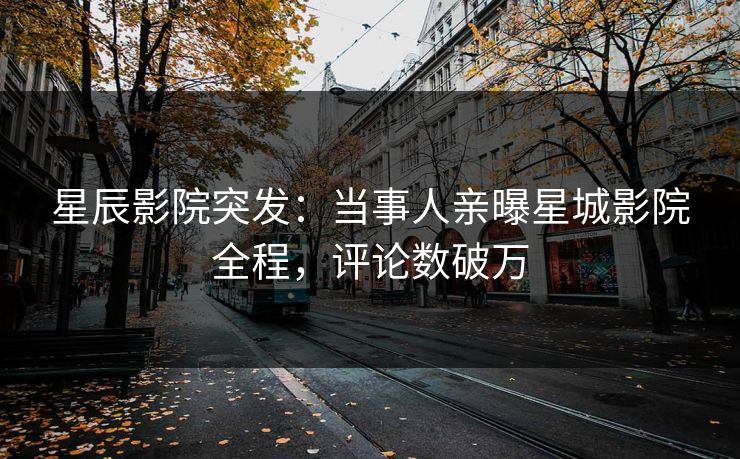 星辰影院突发：当事人亲曝星城影院全程，评论数破万