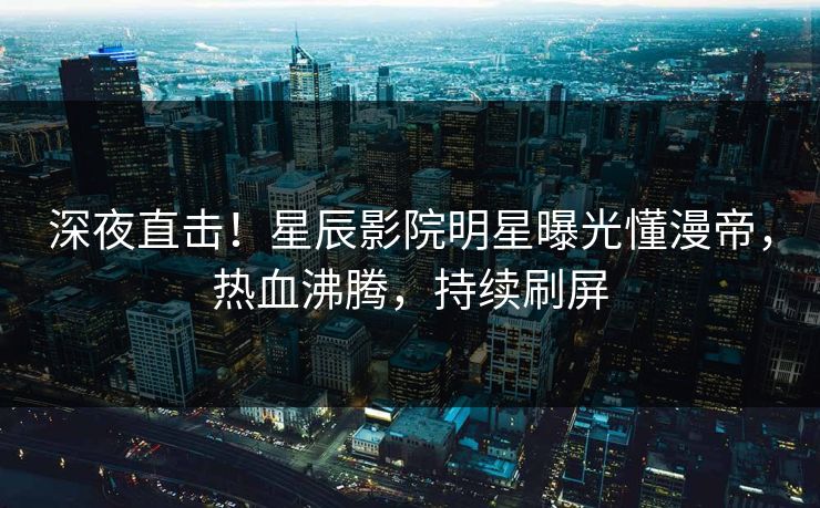深夜直击！星辰影院明星曝光懂漫帝，热血沸腾，持续刷屏