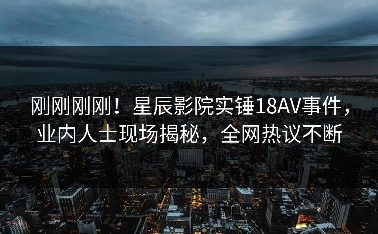 刚刚刚刚！星辰影院实锤18AV事件，业内人士现场揭秘，全网热议不断