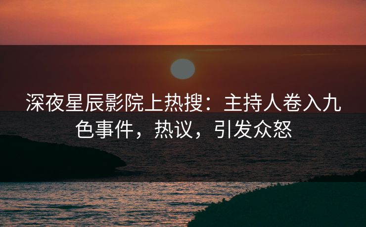 深夜星辰影院上热搜：主持人卷入九色事件，热议，引发众怒
