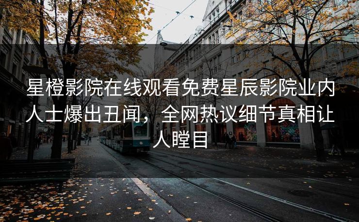 星橙影院在线观看免费星辰影院业内人士爆出丑闻，全网热议细节真相让人瞠目