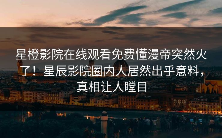 星橙影院在线观看免费懂漫帝突然火了！星辰影院圈内人居然出乎意料，真相让人瞠目
