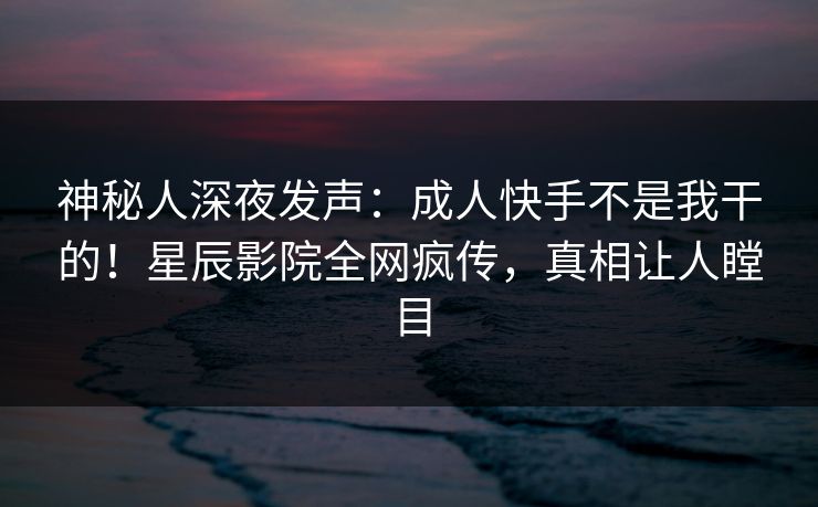 神秘人深夜发声:成人快手不是我干的!星辰影院全网疯传,真相让人瞠目