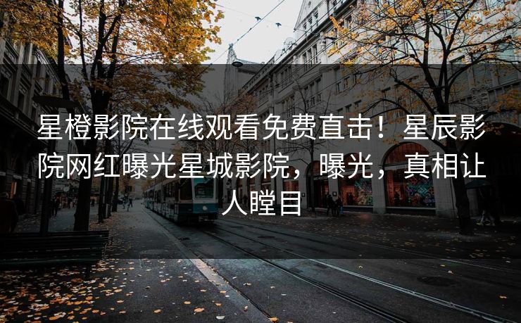星橙影院在线观看免费直击！星辰影院网红曝光星城影院，曝光，真相让人瞠目