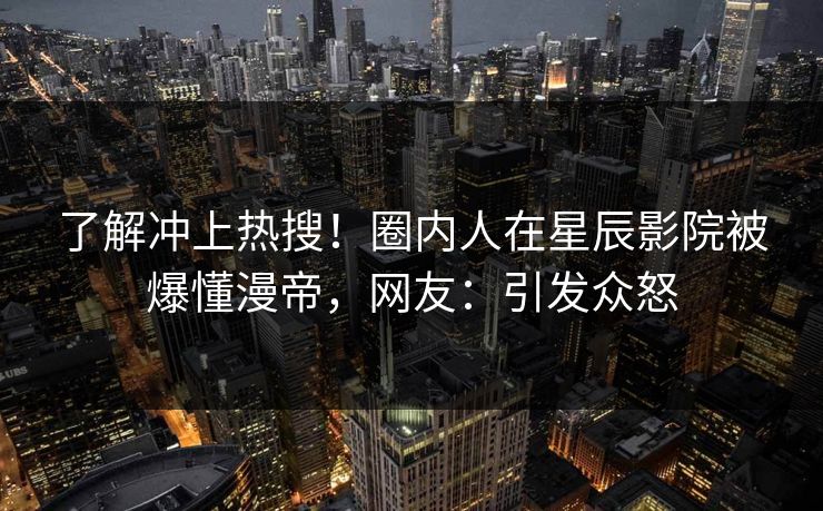 了解冲上热搜！圈内人在星辰影院被爆懂漫帝，网友：引发众怒