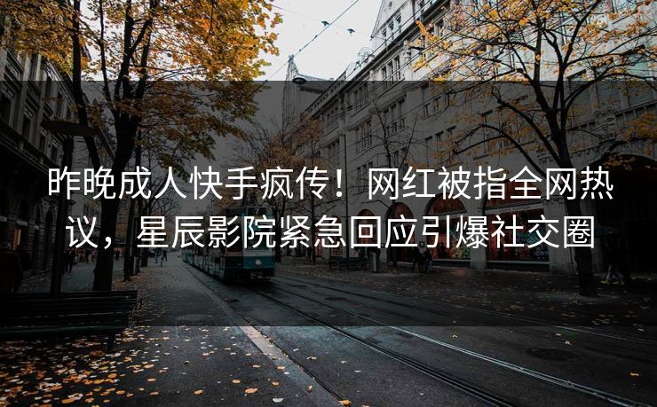 昨晚成人快手疯传！网红被指全网热议，星辰影院紧急回应引爆社交圈