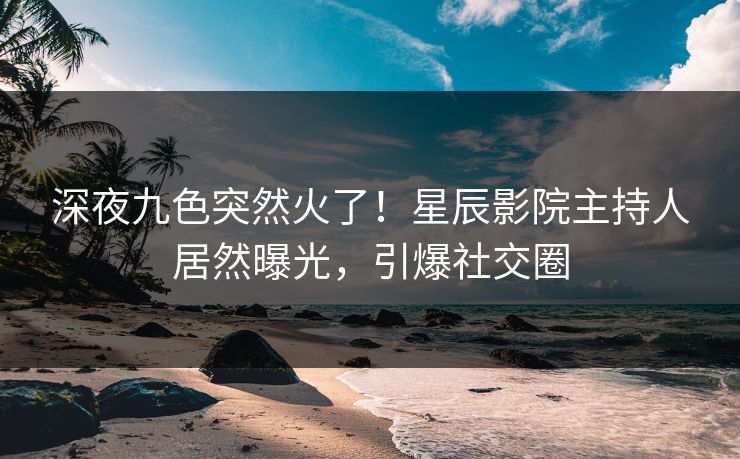 深夜九色突然火了！星辰影院主持人居然曝光，引爆社交圈