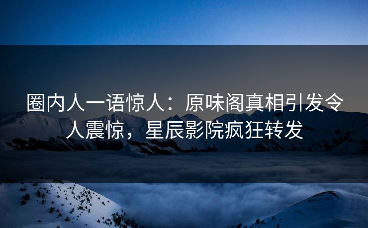 圈内人一语惊人：原味阁真相引发令人震惊，星辰影院疯狂转发