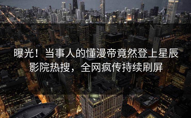 曝光！当事人的懂漫帝竟然登上星辰影院热搜，全网疯传持续刷屏