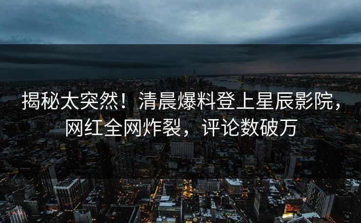 揭秘太突然!清晨爆料登上星辰影院,网红全网炸裂,评论数破万
