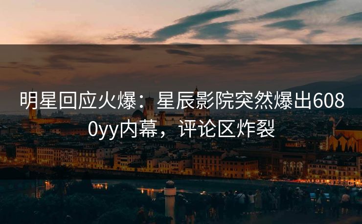 明星回应火爆:星辰影院突然爆出6080yy内幕,评论区炸裂