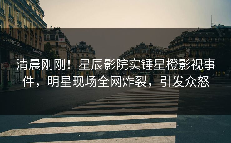 清晨刚刚!星辰影院实锤星橙影视事件,明星现场全网炸裂,引发众怒