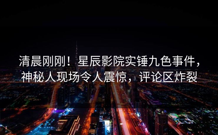 清晨刚刚！星辰影院实锤九色事件，神秘人现场令人震惊，评论区炸裂