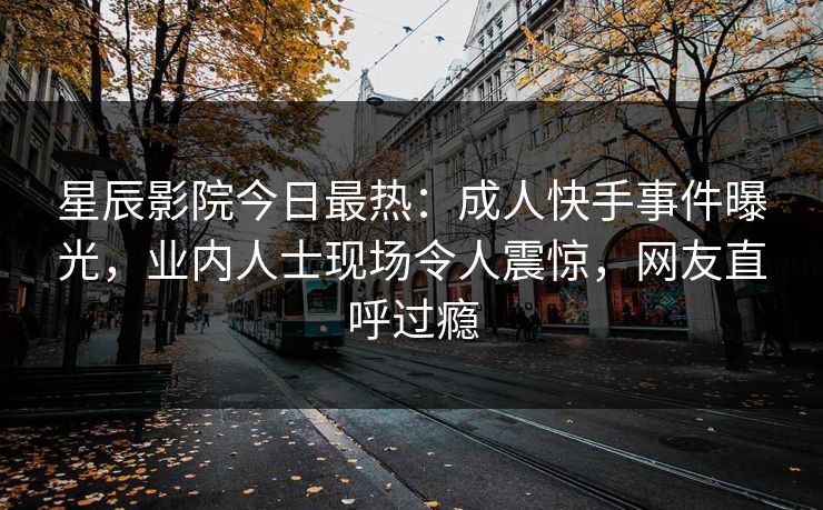 星辰影院今日最热:成人快手事件曝光,业内人士现场令人震惊,网友直呼过瘾