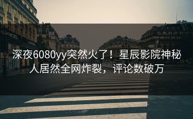 深夜6080yy突然火了！星辰影院神秘人居然全网炸裂，评论数破万