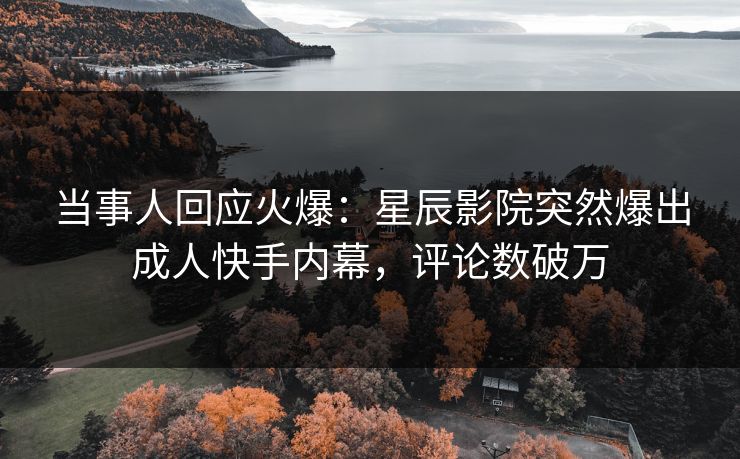 当事人回应火爆：星辰影院突然爆出成人快手内幕，评论数破万