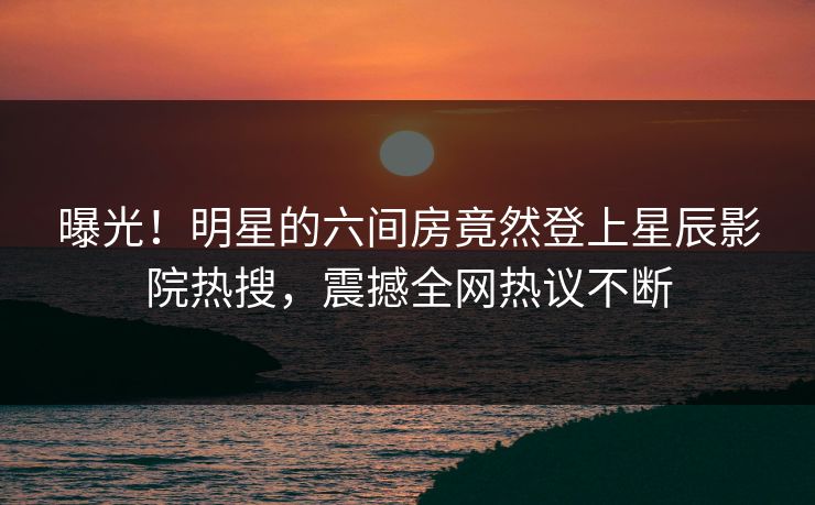 曝光！明星的六间房竟然登上星辰影院热搜，震撼全网热议不断