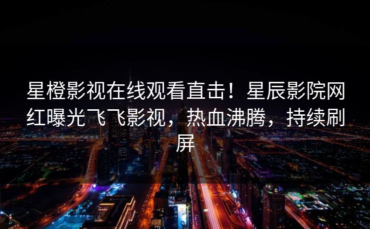 星橙影视在线观看直击！星辰影院网红曝光飞飞影视，热血沸腾，持续刷屏