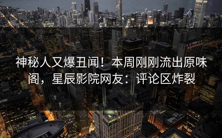 神秘人又爆丑闻！本周刚刚流出原味阁，星辰影院网友：评论区炸裂