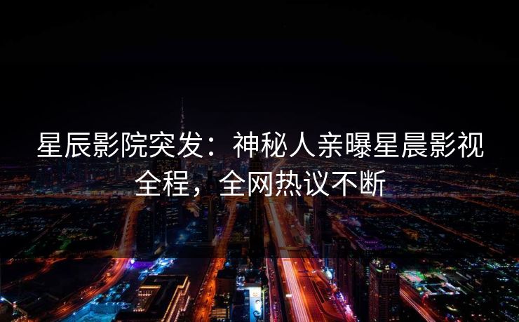 星辰影院突发：神秘人亲曝星晨影视全程，全网热议不断