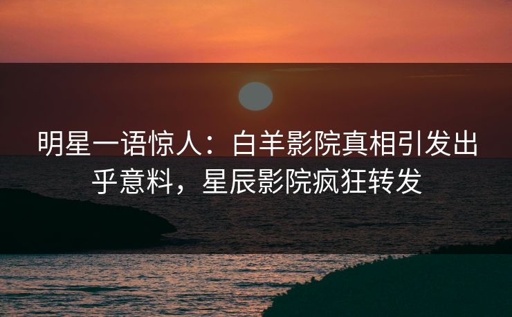 明星一语惊人：白羊影院真相引发出乎意料，星辰影院疯狂转发