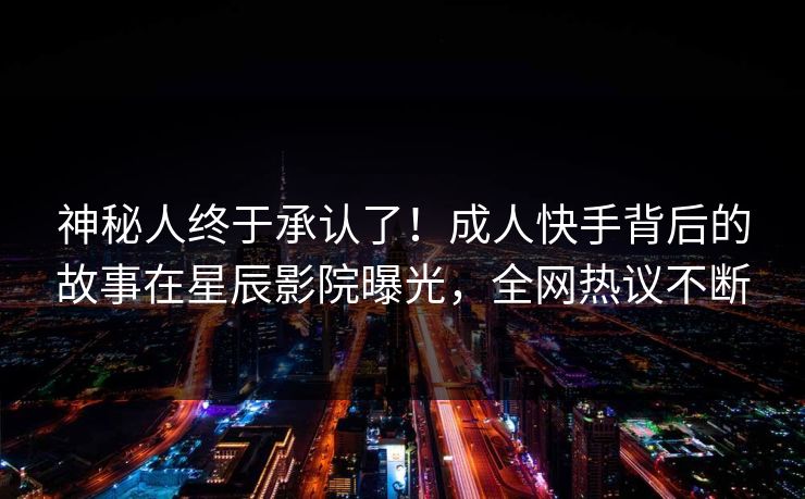 神秘人终于承认了！成人快手背后的故事在星辰影院曝光，全网热议不断