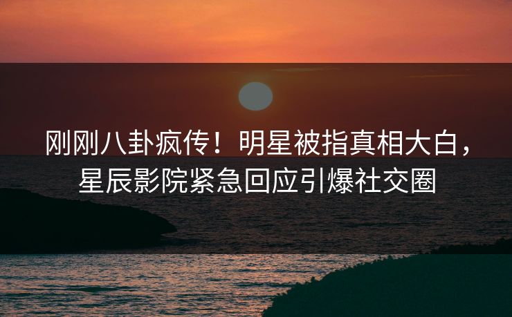 刚刚八卦疯传！明星被指真相大白，星辰影院紧急回应引爆社交圈