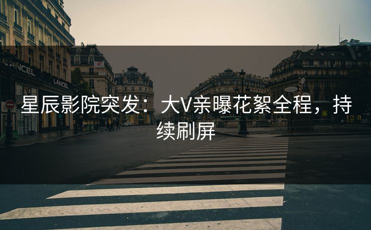 星辰影院突发：大V亲曝花絮全程，持续刷屏
