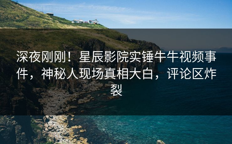 深夜刚刚！星辰影院实锤牛牛视频事件，神秘人现场真相大白，评论区炸裂