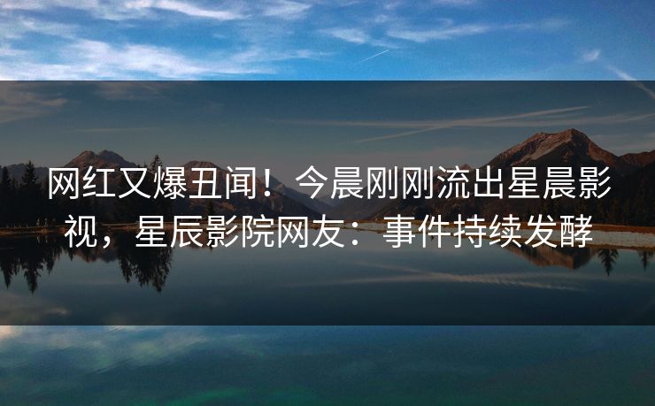 网红又爆丑闻！今晨刚刚流出星晨影视，星辰影院网友：事件持续发酵